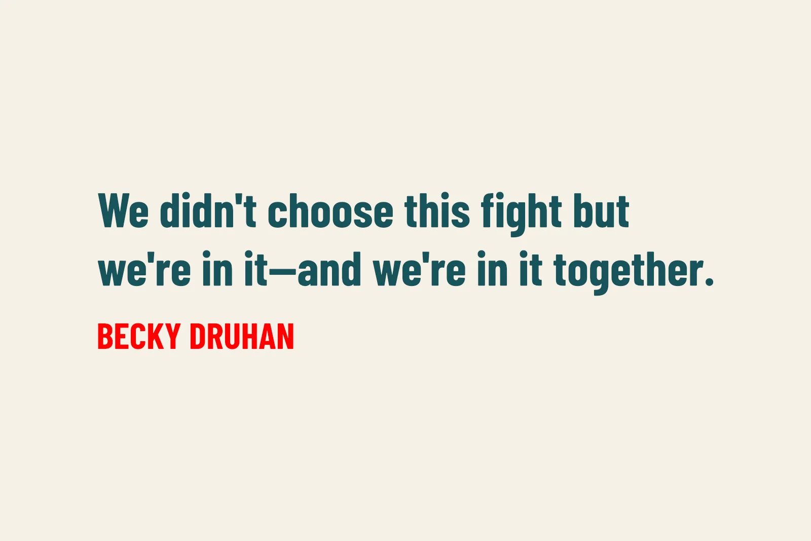 Text on a light background that reads: We didn't choose this fight but we're in it - and we're in it together. Becky Druhan